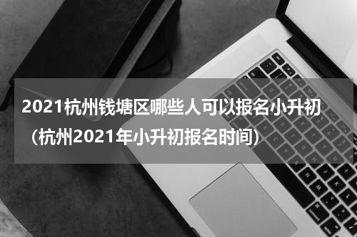 2021杭州钱塘区哪些人可以报名小升初（杭州2021年小升初报名时间）