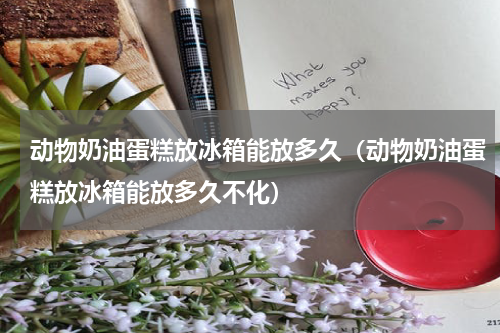 动物奶油蛋糕放冰箱能放多久（动物奶油蛋糕放冰箱能放多久不化）