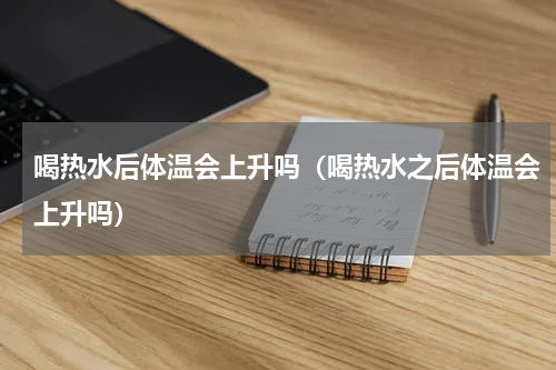喝热水后体温会上升吗（喝热水之后体温会上升吗）