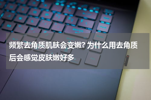 频繁去角质肌肤会变嫩? 为什么用去角质后会感觉皮肤嫩好多