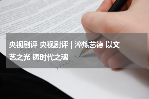 央视剧评 央视剧评 | 淬炼艺德 以文艺之光 铸时代之魂