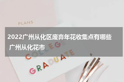 2022广州从化区废弃年花收集点有哪些 广州从化花市