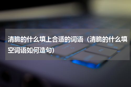清脆的什么填上合适的词语（清脆的什么填空词语如何造句）