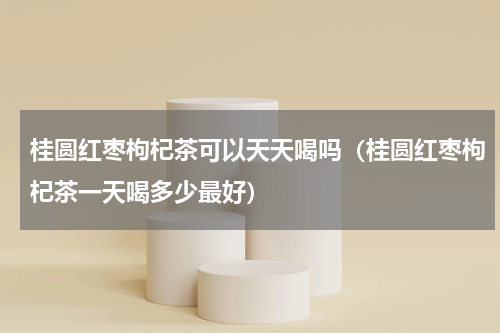 桂圆红枣枸杞茶可以天天喝吗（桂圆红枣枸杞茶一天喝多少最好）