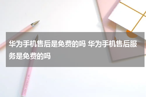 华为手机售后是免费的吗 华为手机售后服务是免费的吗