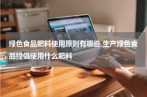 绿色食品肥料使用原则有哪些 生产绿色食品提倡使用什么肥料