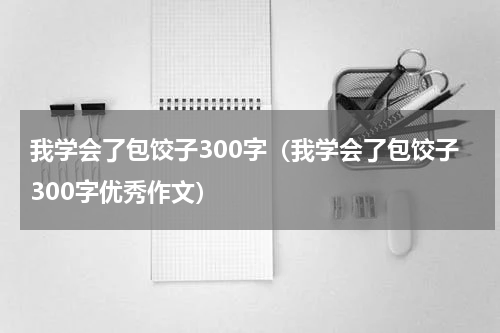 我学会了包饺子300字（我学会了包饺子300字优秀作文）