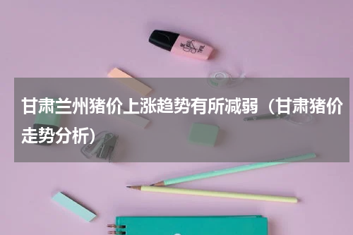 甘肃兰州猪价上涨趋势有所减弱（甘肃猪价走势分析）