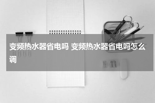变频热水器省电吗 变频热水器省电吗怎么调