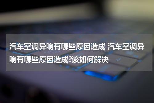 汽车空调异响有哪些原因造成 汽车空调异响有哪些原因造成?该如何解决