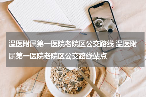 温医附属第一医院老院区公交路线 温医附属第一医院老院区公交路线站点