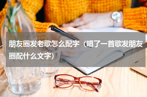 朋友圈发老歌怎么配字（唱了一首歌发朋友圈配什么文字）