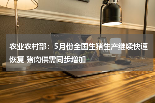 农业农村部：5月份全国生猪生产继续快速恢复 猪肉供需同步增加