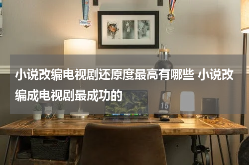 小说改编电视剧还原度最高有哪些 小说改编成电视剧最成功的