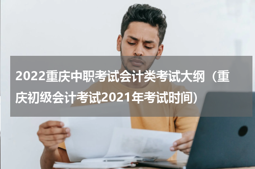 2022重庆中职考试会计类考试大纲（重庆初级会计考试2021年考试时间）