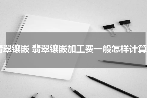 翡翠镶嵌 翡翠镶嵌加工费一般怎样计算