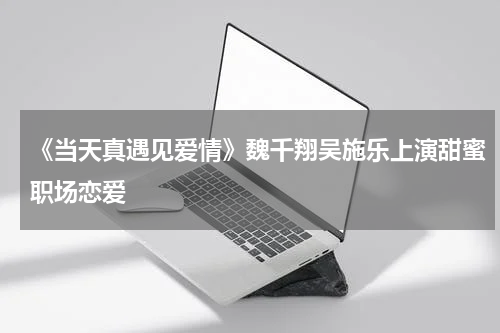 《当天真遇见爱情》魏千翔吴施乐上演甜蜜职场恋爱