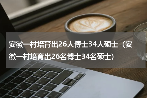 安徽一村培育出26人博士34人硕士（安徽一村培育出26名博士34名硕士）