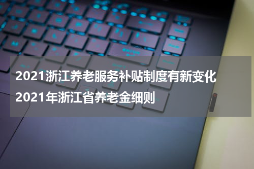 2021浙江养老服务补贴制度有新变化 2021年浙江省养老金细则