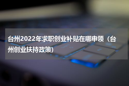 台州2022年求职创业补贴在哪申领（台州创业扶持政策）