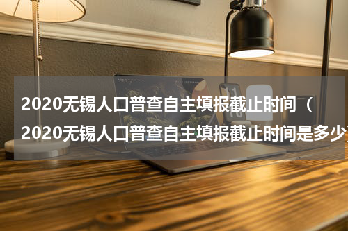 2020无锡人口普查自主填报截止时间（2020无锡人口普查自主填报截止时间是多少）