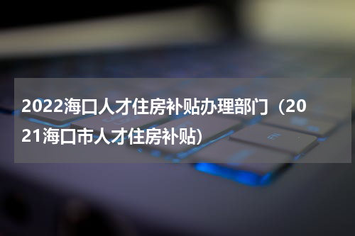 2022海口人才住房补贴办理部门（2021海口市人才住房补贴）