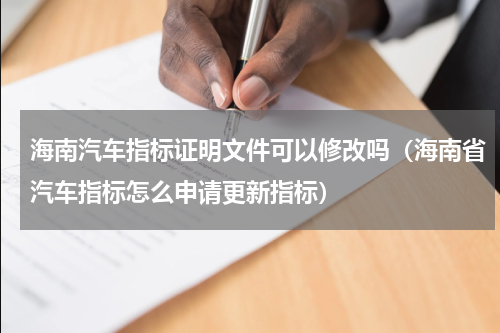 海南汽车指标证明文件可以修改吗（海南省汽车指标怎么申请更新指标）