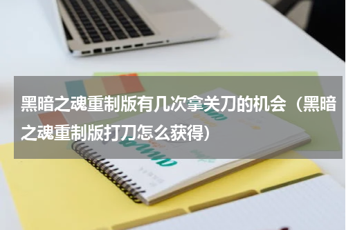 黑暗之魂重制版有几次拿关刀的机会（黑暗之魂重制版打刀怎么获得）