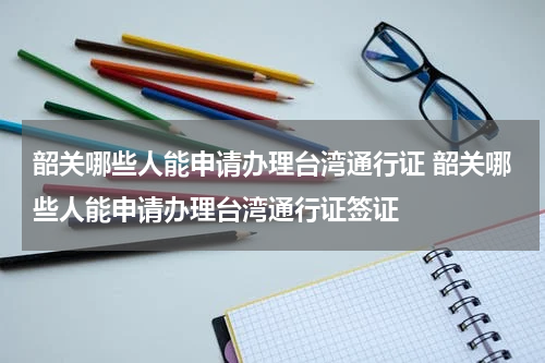 韶关哪些人能申请办理台湾通行证 韶关哪些人能申请办理台湾通行证签证