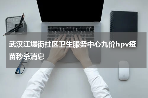 武汉江堤街社区卫生服务中心九价hpv疫苗秒杀消息