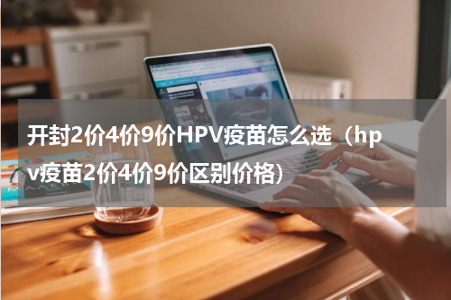 开封2价4价9价HPV疫苗怎么选（hpv疫苗2价4价9价区别价格）
