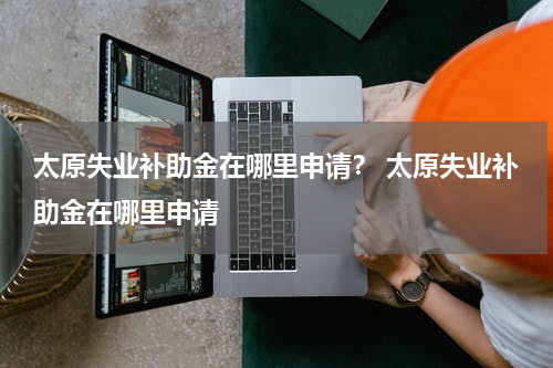 太原失业补助金在哪里申请？ 太原失业补助金在哪里申请