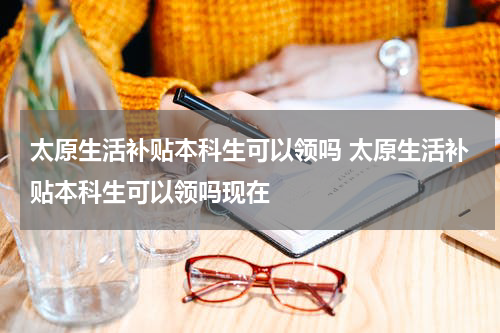 太原生活补贴本科生可以领吗 太原生活补贴本科生可以领吗现在