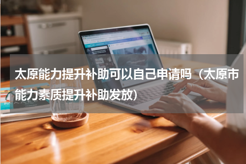 太原能力提升补助可以自己申请吗（太原市能力素质提升补助发放）