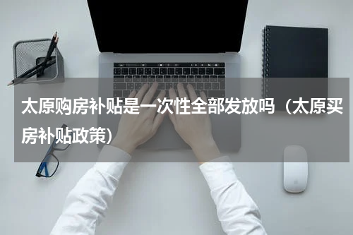 太原购房补贴是一次性全部发放吗（太原买房补贴政策）
