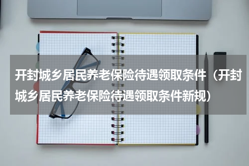 开封城乡居民养老保险待遇领取条件（开封城乡居民养老保险待遇领取条件新规）