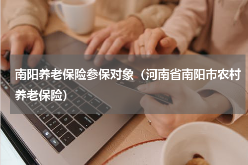 南阳养老保险参保对象（河南省南阳市农村养老保险）
