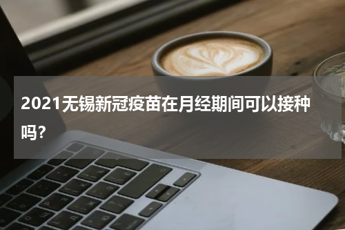 2021无锡新冠疫苗在月经期间可以接种吗？