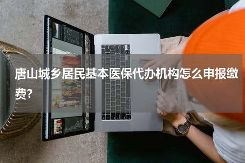 唐山城乡居民基本医保代办机构怎么申报缴费？