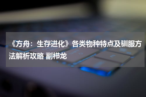 《方舟：生存进化》各类物种特点及驯服方法解析攻略 副栉龙