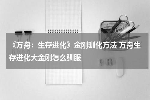 《方舟：生存进化》金刚驯化方法 方舟生存进化大金刚怎么驯服