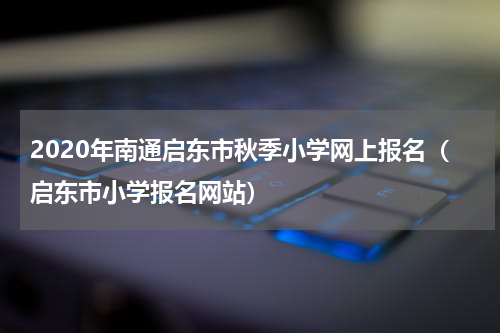 2020年南通启东市秋季小学网上报名（启东市小学报名网站）