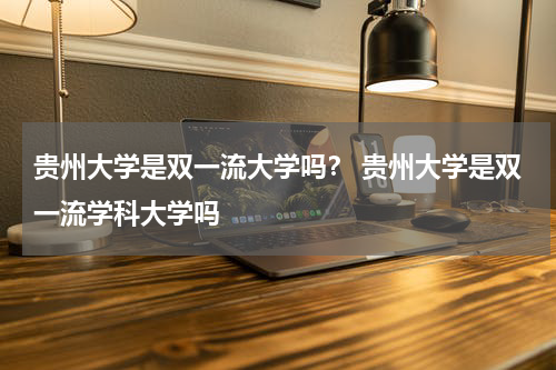 贵州大学是双一流大学吗？ 贵州大学是双一流学科大学吗