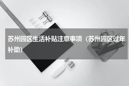 苏州园区生活补贴注意事项（苏州园区过年补助）
