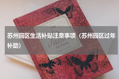 苏州园区生活补贴注意事项（苏州园区过年补助）
