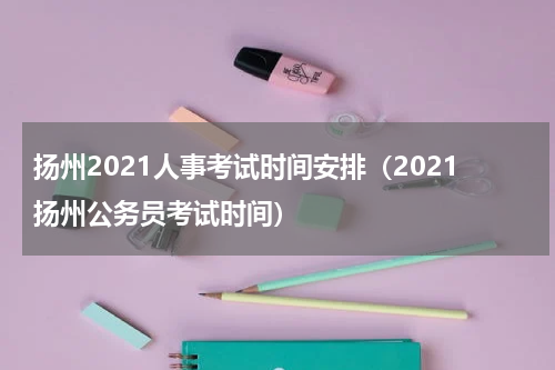 扬州2021人事考试时间安排（2021扬州公务员考试时间）