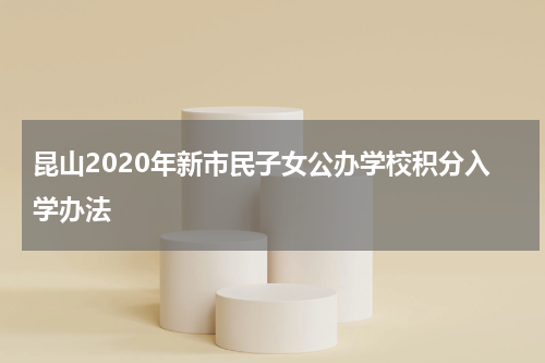 昆山2020年新市民子女公办学校积分入学办法