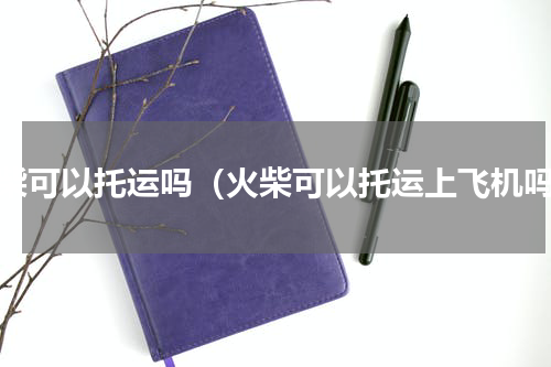 火柴可以托运吗（火柴可以托运上飞机吗）