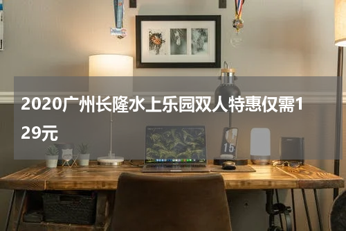 2020广州长隆水上乐园双人特惠仅需129元