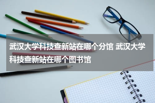 武汉大学科技查新站在哪个分馆 武汉大学科技查新站在哪个图书馆